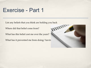 Exercise - Part 1

 List any beliefs that you think are holding you back

 Where did that belief come from?

 What has this belief cost me over the years?

 What has it prevented me from doing/ having/ being?
 