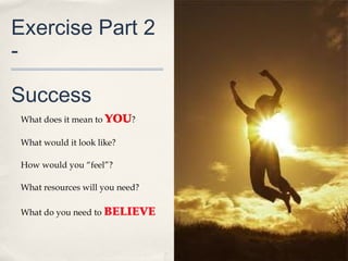 Exercise Part 2
-

Success
 What does it mean to YOU?

 What would it look like?

 How would you “feel”?

 What resources will you need?

 What do you need to BELIEVE
 
