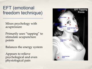 EFT (emotional
freedom technique)

 Mixes psychology with
 acupressure

 Primarily uses “tapping” to
 stimulate acupuncture
 points

 Balances the energy system

 Appears to relieve
 psychological and even
 physiological pain
 