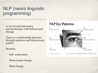 NLP (neuro linguistic
programming)

 A set of tools that marry
 psychotherapy with behavioural
 change

 There is a relationship between
 thought patterns and behavioural
 patters

 Benefits:

    Self -motivation

    Behavioural change

    State change
 