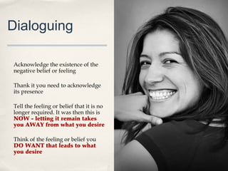 Dialoguing

Acknowledge the existence of the
negative belief or feeling

Thank it you need to acknowledge
its presence

Tell the feeling or belief that it is no
longer required. It was then this is
NOW - letting it remain takes
you AWAY from what you desire

Think of the feeling or belief you
DO WANT that leads to what
you desire
 