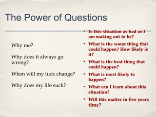 The Power of Questions
                             • Is this situation as bad as I
                               am making out to be?

 Why me?                     • What is the worst thing that
                               could happen? How likely is
                               it?
 Why does it always go
 wrong?                      • What is the best thing that
                               could happen?
 When will my luck change?   • What is most likely to
                               happen?
 Why does my life suck?      • What can I learn about this
                               situation?
                             • Will this matter in five years
                               time?
 