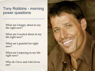 Tony Robbins - morning
power questions


 What am I happy about in my
 life right now?

 What am I excited about in my
 life right now?

 What am I grateful for right
 now?

 What am I enjoying in my life
 right now?

 Who do I love and who loves
 me?
 