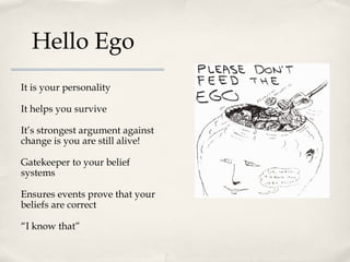 Hello Ego
It is your personality

It helps you survive

It’s strongest argument against
change is you are still alive!

Gatekeeper to your belief
systems

Ensures events prove that your
beliefs are correct

“I know that”
 