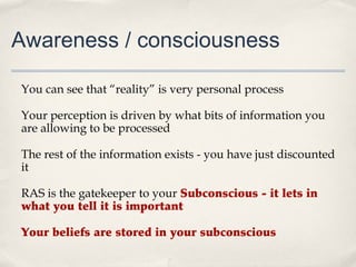 Awareness / consciousness

You can see that “reality” is very personal process

Your perception is driven by what bits of information you
are allowing to be processed

The rest of the information exists - you have just discounted
it

RAS is the gatekeeper to your Subconscious - it lets in
what you tell it is important

Your beliefs are stored in your subconscious
 