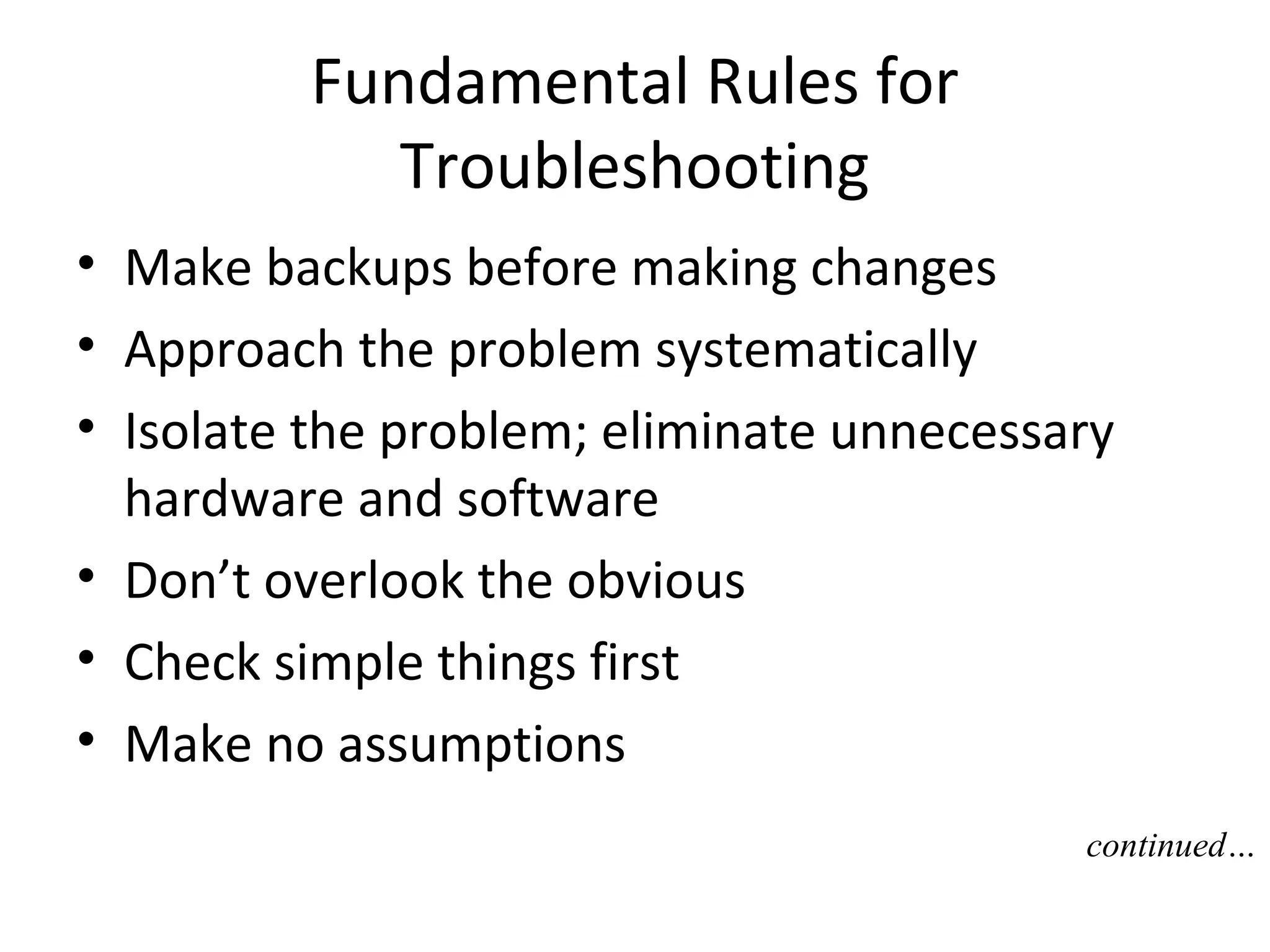Fundamental Rules for
            Troubleshooting
• Make backups before making changes
• Approach the problem systematically
• Isolate the problem; eliminate unnecessary
  hardware and software
• Don’t overlook the obvious
• Check simple things first
• Make no assumptions
                                          continued…
 
