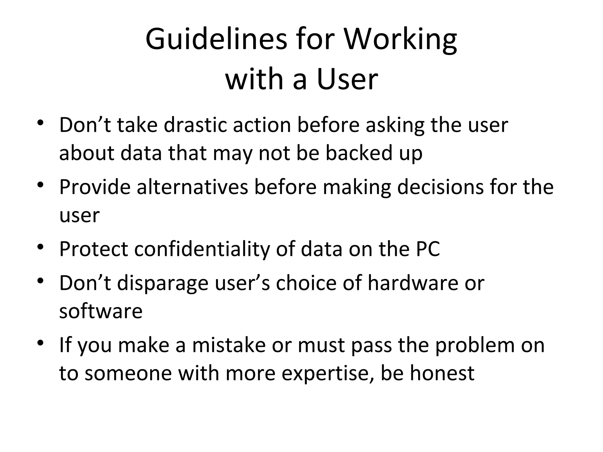 Guidelines for Working
                with a User
• Don’t take drastic action before asking the user
  about data that may not be backed up
• Provide alternatives before making decisions for the
  user
• Protect confidentiality of data on the PC
• Don’t disparage user’s choice of hardware or
  software
• If you make a mistake or must pass the problem on
  to someone with more expertise, be honest
 