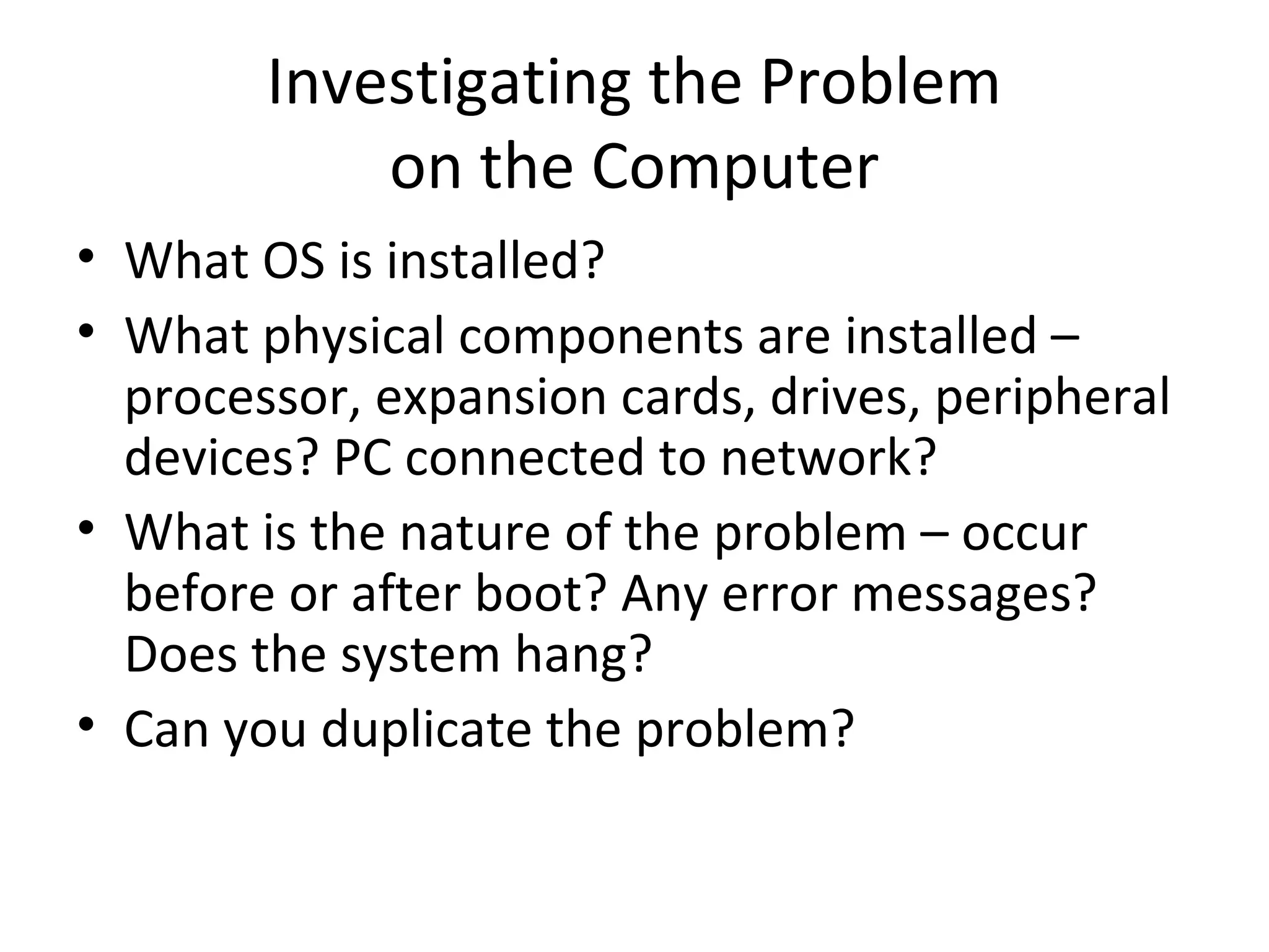 Investigating the Problem
            on the Computer
• What OS is installed?
• What physical components are installed –
  processor, expansion cards, drives, peripheral
  devices? PC connected to network?
• What is the nature of the problem – occur
  before or after boot? Any error messages?
  Does the system hang?
• Can you duplicate the problem?
 