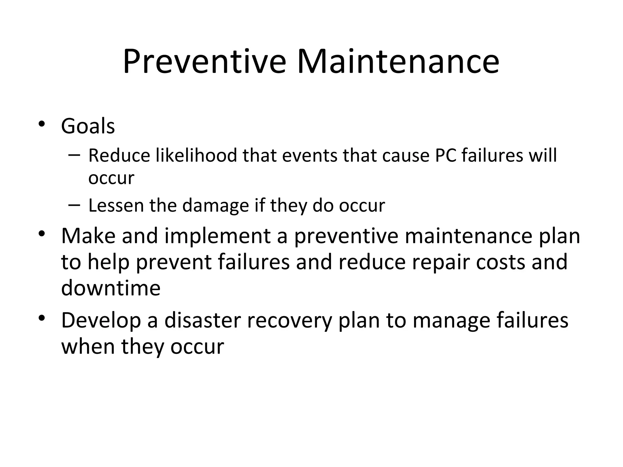 Preventive Maintenance
• Goals
   – Reduce likelihood that events that cause PC failures will
     occur
   – Lessen the damage if they do occur
• Make and implement a preventive maintenance plan
  to help prevent failures and reduce repair costs and
  downtime
• Develop a disaster recovery plan to manage failures
  when they occur
 
