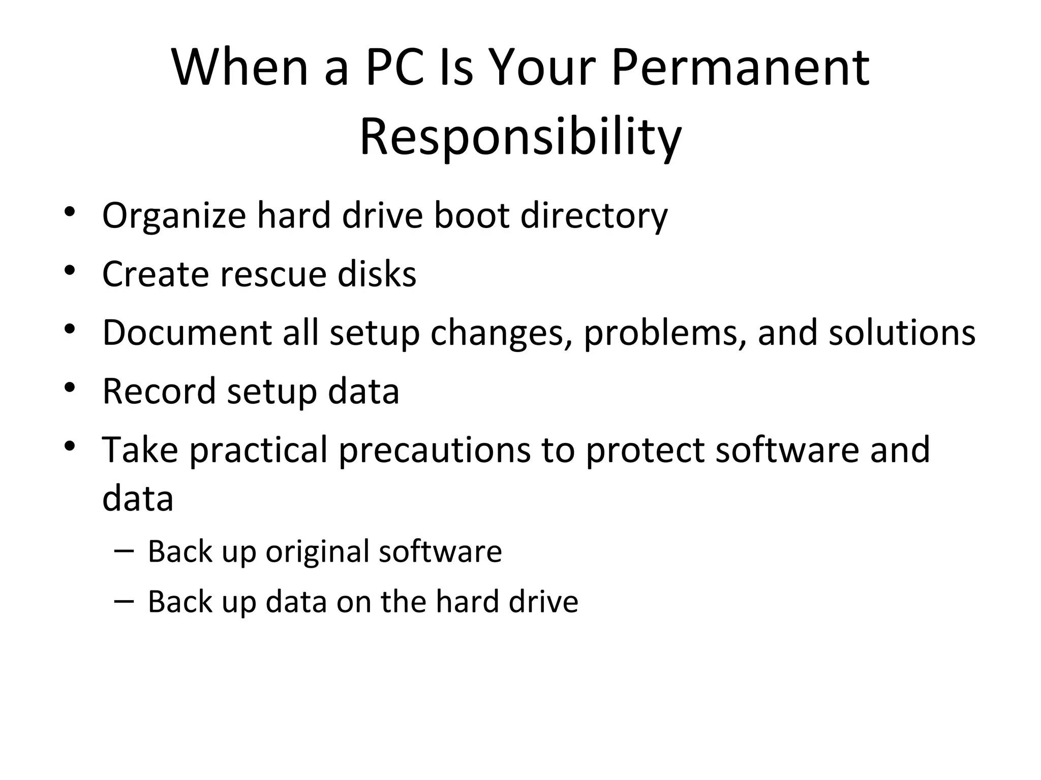 When a PC Is Your Permanent
              Responsibility
•   Organize hard drive boot directory
•   Create rescue disks
•   Document all setup changes, problems, and solutions
•   Record setup data
•   Take practical precautions to protect software and
    data
    – Back up original software
    – Back up data on the hard drive
 