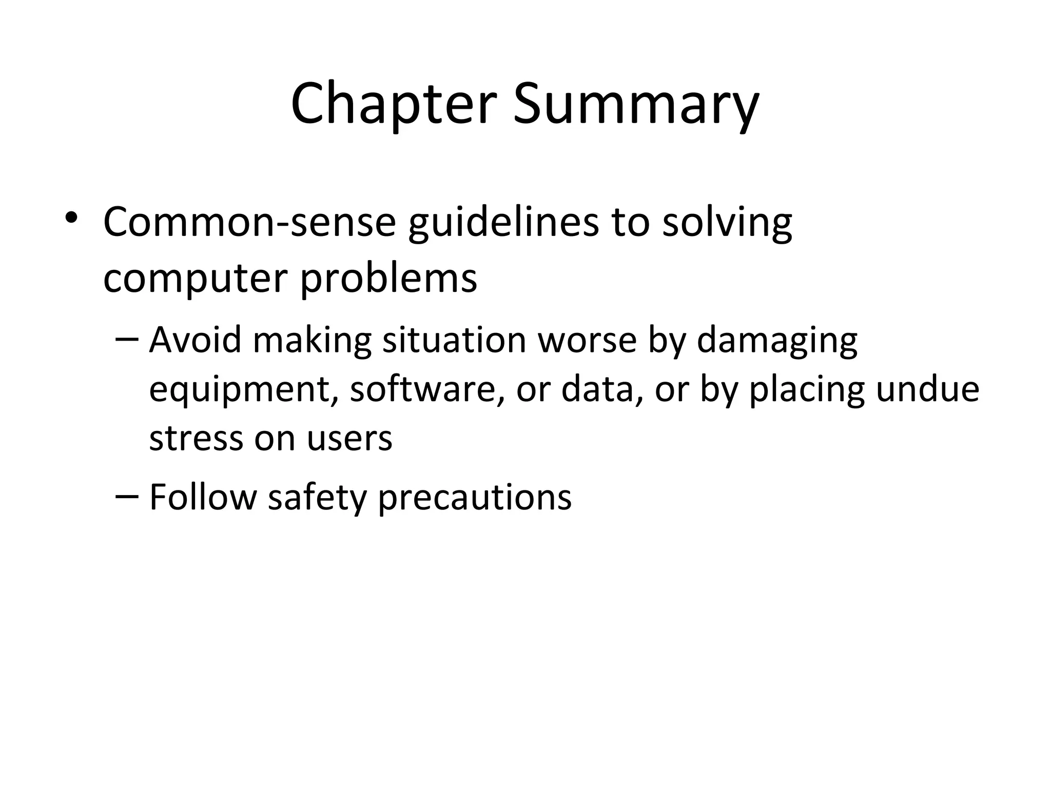 Chapter Summary
• Common-sense guidelines to solving
  computer problems
  – Avoid making situation worse by damaging
    equipment, software, or data, or by placing undue
    stress on users
  – Follow safety precautions
 