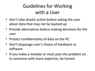 Guidelines for Working
                with a User
• Don’t take drastic action before asking the user
  about data that may not be backed up
• Provide alternatives before making decisions for the
  user
• Protect confidentiality of data on the PC
• Don’t disparage user’s choice of hardware or
  software
• If you make a mistake or must pass the problem on
  to someone with more expertise, be honest
 