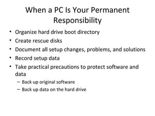 When a PC Is Your Permanent
              Responsibility
•   Organize hard drive boot directory
•   Create rescue disks
•   Document all setup changes, problems, and solutions
•   Record setup data
•   Take practical precautions to protect software and
    data
    – Back up original software
    – Back up data on the hard drive
 