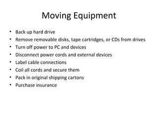 Moving Equipment
•   Back up hard drive
•   Remove removable disks, tape cartridges, or CDs from drives
•   Turn off power to PC and devices
•   Disconnect power cords and external devices
•   Label cable connections
•   Coil all cords and secure them
•   Pack in original shipping cartons
•   Purchase insurance
 