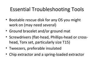 Essential Troubleshooting Tools
• Bootable rescue disk for any OS you might
  work on (may need several)
• Ground bracelet and/or ground mat
• Screwdrivers (flat-head, Phillips-head or cross-
  head, Torx set, particularly size T15)
• Tweezers, preferable insulated
• Chip extractor and a spring-loaded extractor
 
