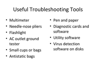 Useful Troubleshooting Tools
• Multimeter           • Pen and paper
• Needle-nose pliers   • Diagnostic cards and
• Flashlight             software
• AC outlet ground     • Utility software
  tester               • Virus detection
• Small cups or bags     software on disks
• Antistatic bags
 