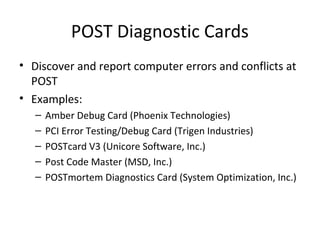 POST Diagnostic Cards
• Discover and report computer errors and conflicts at
  POST
• Examples:
   –   Amber Debug Card (Phoenix Technologies)
   –   PCI Error Testing/Debug Card (Trigen Industries)
   –   POSTcard V3 (Unicore Software, Inc.)
   –   Post Code Master (MSD, Inc.)
   –   POSTmortem Diagnostics Card (System Optimization, Inc.)
 