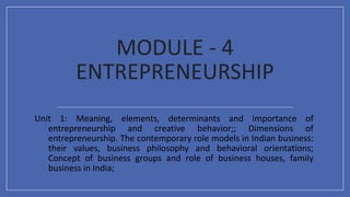 MODULE - 4
ENTREPRENEURSHIP
Unit 1: Meaning, elements, determinants and importance of
entrepreneurship and creative behavior;; Dimensions of
entrepreneurship. The contemporary role models in Indian business:
their values, business philosophy and behavioral orientations;
Concept of business groups and role of business houses, family
business in India;
 