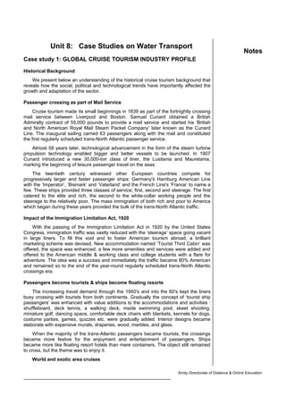 Unit 8: Case Studies on Water Transport
Case study 1: GLOBAL CRUISE TOURISM INDUSTRY PROFILE
Historical Background
We present below an understanding of the historical cruise tourism background that
reveals how the social, political and technological trends have importantly affected the
growth and adaptation of the sector.
Passenger crossing as part of Mail Service
Cruise tourism made its small beginnings in 1839 as part of the fortnightly crossing
mail service between Liverpool and Boston. Samuel Cunard obtained a British
Admiralty contract of 55,000 pounds to provide a mail service and started his ‘British
and North American Royal Mail Steam Packet Company’ later known as the Cunard
Line. The inaugural sailing carried 63 passengers along with the mail and constituted
the first regularly scheduled trans-North Atlantic passenger service.
Almost 58 years later, technological advancement in the form of the steam turbine
propulsion technology enabled bigger and better vessels to be launched. In 1907
Cunard introduced a new 30,000-ton class of liner, the Lusitania and Mauretania,
marking the beginning of leisure passenger travel on the seas.
The twentieth century witnessed other European countries compete for
progressively larger and faster passenger ships: Germany's Hamburg American Line
with the ‘Imperator’, ‘Bismark’ and ‘Vaterland’ and the French Line's ‘France’ to name a
few. These ships provided three classes of service; first, second and steerage. The first
catered to the elite and rich, the second to the white-collar working people and the
steerage to the relatively poor. The mass immigration of both rich and poor to America
which began during these years provided the bulk of the trans-North Atlantic traffic.
Impact of the Immigration Limitation Act, 1920
With the passing of the Immigration Limitation Act in 1920 by the United States
Congress, immigration traffic was vastly reduced with the ‘steerage’ space going vacant
in large liners. To fill this void and to foster American tourism abroad, a brilliant
marketing scheme was devised. New accommodation named ‘Tourist Third Cabin’ was
offered, the space was enhanced, a few more amenities and services were added and
offered to the American middle & working class and college students with a flare for
adventure. The idea was a success and immediately the traffic became 80% American
and remained so to the end of the year-round regularly scheduled trans-North Atlantic
crossings era.
Passengers become tourists & ships become floating resorts
The increasing travel demand through the 1950's and into the 60's kept the liners
busy crossing with tourists from both continents. Gradually the concept of ‘tourist ship
passengers’ was enhanced with value additions to the accommodations and activities :
shuffleboard, deck tennis, a walking deck, inside swimming pool, skeet shooting,
miniature golf, dancing space, comfortable deck chairs with blankets, kennels for dogs,
costume parties, games, quizzes etc. were gradually added. Interior designs became
elaborate with expensive murals, draperies, wood, marbles, and glass.
When the majority of the trans-Atlantic passengers became tourists, the crossings
became more festive for the enjoyment and entertainment of passengers. Ships
became more like floating resort hotels than mere containers. The object still remained
to cross, but the theme was to enjoy it.
World and exotic area cruises
Amity Directorate of Distance & Online Education
Introduction to Accommodation Management 1
Notes
 