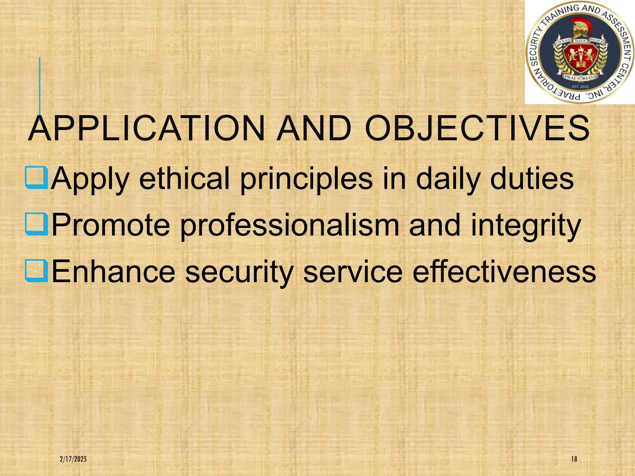 APPLICATION AND OBJECTIVES
❑Apply ethical principles in daily duties
❑Promote professionalism and integrity
❑Enhance security service effectiveness
18
2/17/2025
 