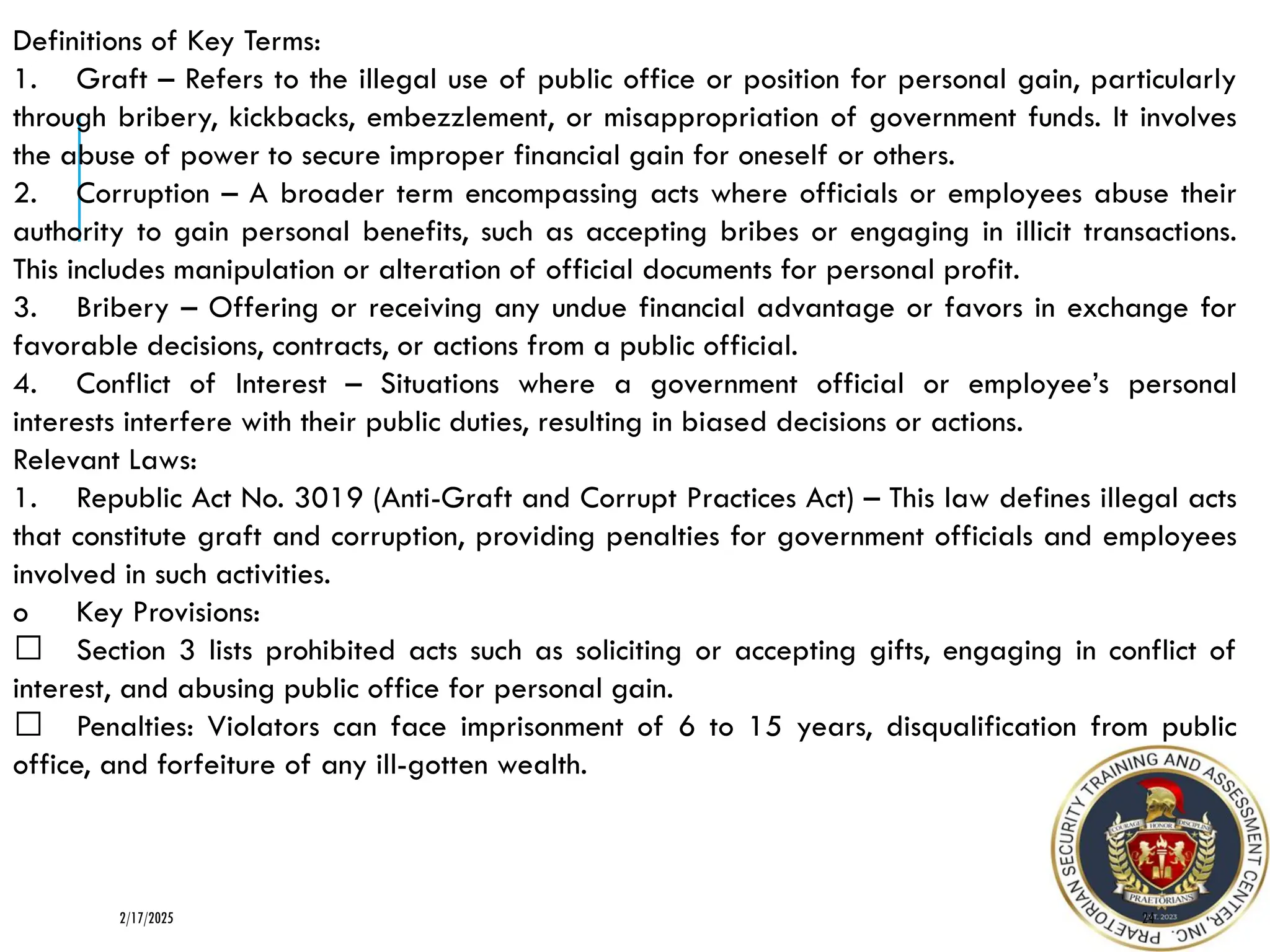 Definitions of Key Terms:
1. Graft – Refers to the illegal use of public office or position for personal gain, particularly
through bribery, kickbacks, embezzlement, or misappropriation of government funds. It involves
the abuse of power to secure improper financial gain for oneself or others.
2. Corruption – A broader term encompassing acts where officials or employees abuse their
authority to gain personal benefits, such as accepting bribes or engaging in illicit transactions.
This includes manipulation or alteration of official documents for personal profit.
3. Bribery – Offering or receiving any undue financial advantage or favors in exchange for
favorable decisions, contracts, or actions from a public official.
4. Conflict of Interest – Situations where a government official or employee’s personal
interests interfere with their public duties, resulting in biased decisions or actions.
Relevant Laws:
1. Republic Act No. 3019 (Anti-Graft and Corrupt Practices Act) – This law defines illegal acts
that constitute graft and corruption, providing penalties for government officials and employees
involved in such activities.
o Key Provisions:
Section 3 lists prohibited acts such as soliciting or accepting gifts, engaging in conflict of
interest, and abusing public office for personal gain.
Penalties: Violators can face imprisonment of 6 to 15 years, disqualification from public
office, and forfeiture of any ill-gotten wealth.
24
2/17/2025
 