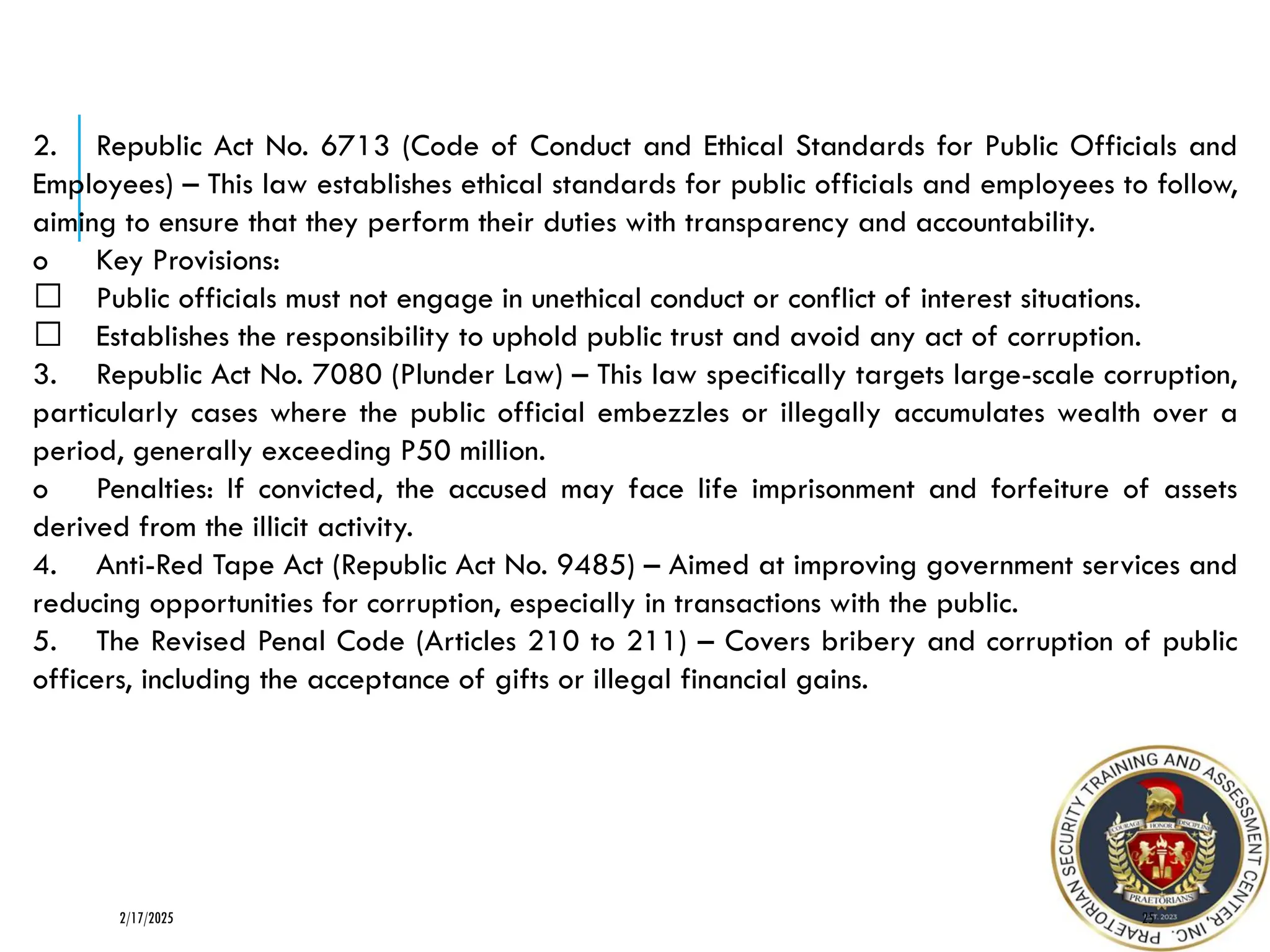 2. Republic Act No. 6713 (Code of Conduct and Ethical Standards for Public Officials and
Employees) – This law establishes ethical standards for public officials and employees to follow,
aiming to ensure that they perform their duties with transparency and accountability.
o Key Provisions:
Public officials must not engage in unethical conduct or conflict of interest situations.
Establishes the responsibility to uphold public trust and avoid any act of corruption.
3. Republic Act No. 7080 (Plunder Law) – This law specifically targets large-scale corruption,
particularly cases where the public official embezzles or illegally accumulates wealth over a
period, generally exceeding P50 million.
o Penalties: If convicted, the accused may face life imprisonment and forfeiture of assets
derived from the illicit activity.
4. Anti-Red Tape Act (Republic Act No. 9485) – Aimed at improving government services and
reducing opportunities for corruption, especially in transactions with the public.
5. The Revised Penal Code (Articles 210 to 211) – Covers bribery and corruption of public
officers, including the acceptance of gifts or illegal financial gains.
25
2/17/2025
 