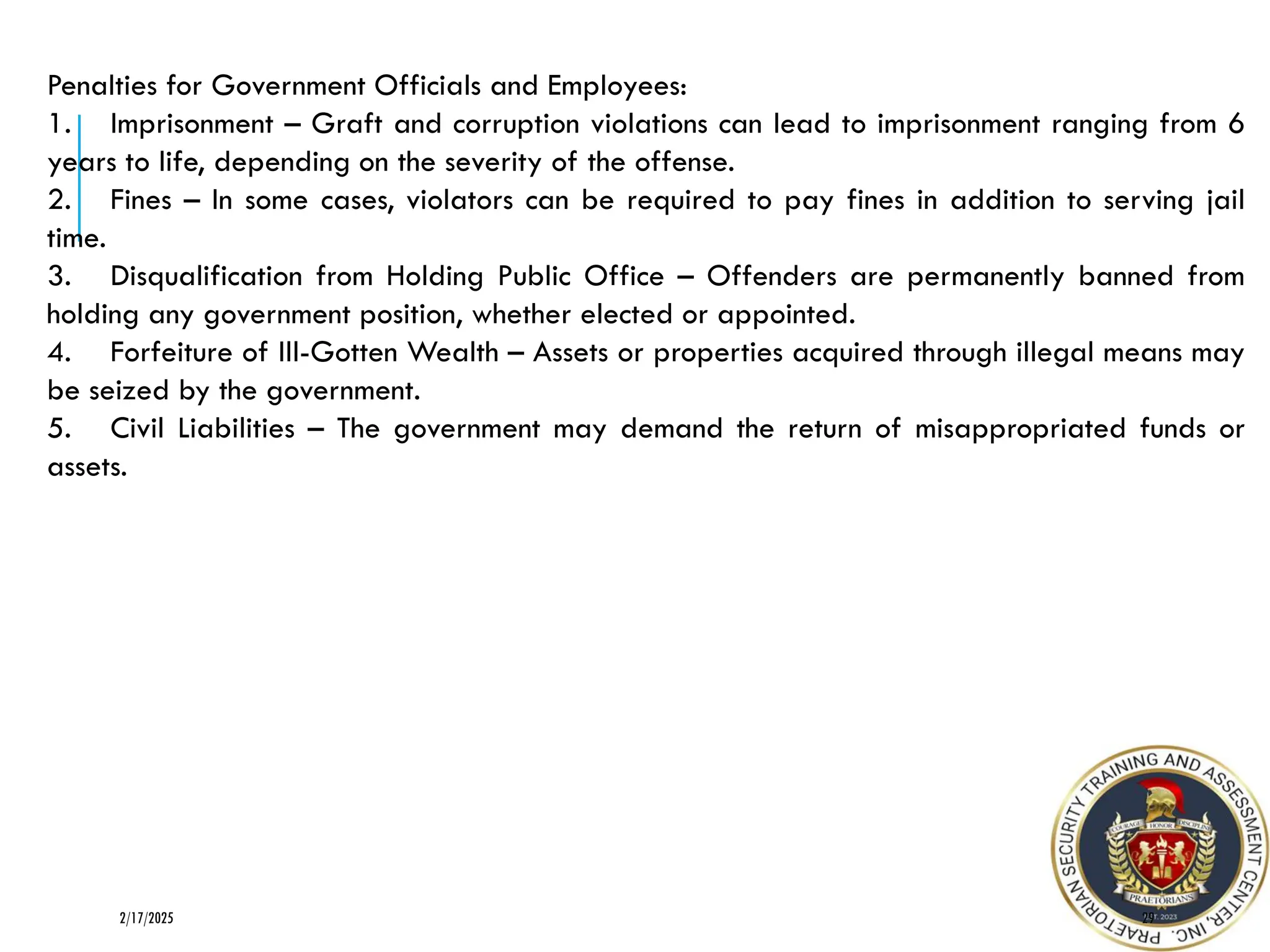 Penalties for Government Officials and Employees:
1. Imprisonment – Graft and corruption violations can lead to imprisonment ranging from 6
years to life, depending on the severity of the offense.
2. Fines – In some cases, violators can be required to pay fines in addition to serving jail
time.
3. Disqualification from Holding Public Office – Offenders are permanently banned from
holding any government position, whether elected or appointed.
4. Forfeiture of Ill-Gotten Wealth – Assets or properties acquired through illegal means may
be seized by the government.
5. Civil Liabilities – The government may demand the return of misappropriated funds or
assets.
29
2/17/2025
 