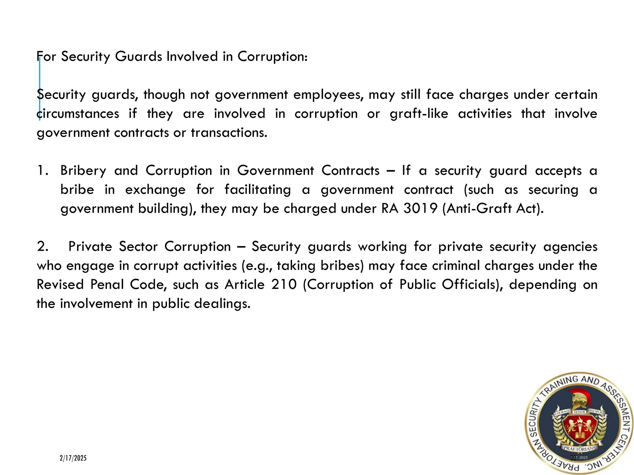 30
2/17/2025
For Security Guards Involved in Corruption:
Security guards, though not government employees, may still face charges under certain
circumstances if they are involved in corruption or graft-like activities that involve
government contracts or transactions.
1. Bribery and Corruption in Government Contracts – If a security guard accepts a
bribe in exchange for facilitating a government contract (such as securing a
government building), they may be charged under RA 3019 (Anti-Graft Act).
2. Private Sector Corruption – Security guards working for private security agencies
who engage in corrupt activities (e.g., taking bribes) may face criminal charges under the
Revised Penal Code, such as Article 210 (Corruption of Public Officials), depending on
the involvement in public dealings.
 
