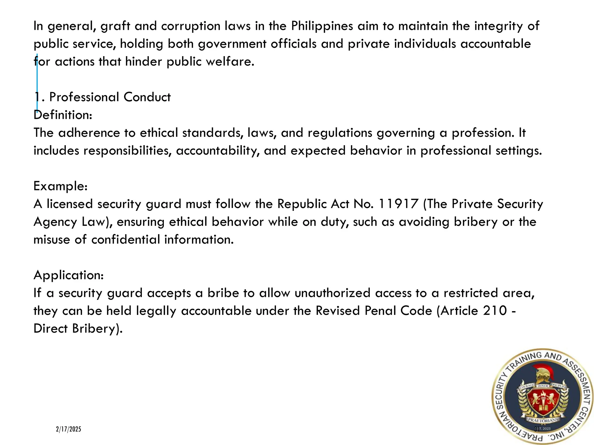 31
2/17/2025
In general, graft and corruption laws in the Philippines aim to maintain the integrity of
public service, holding both government officials and private individuals accountable
for actions that hinder public welfare.
1. Professional Conduct
Definition:
The adherence to ethical standards, laws, and regulations governing a profession. It
includes responsibilities, accountability, and expected behavior in professional settings.
Example:
A licensed security guard must follow the Republic Act No. 11917 (The Private Security
Agency Law), ensuring ethical behavior while on duty, such as avoiding bribery or the
misuse of confidential information.
Application:
If a security guard accepts a bribe to allow unauthorized access to a restricted area,
they can be held legally accountable under the Revised Penal Code (Article 210 -
Direct Bribery).
 