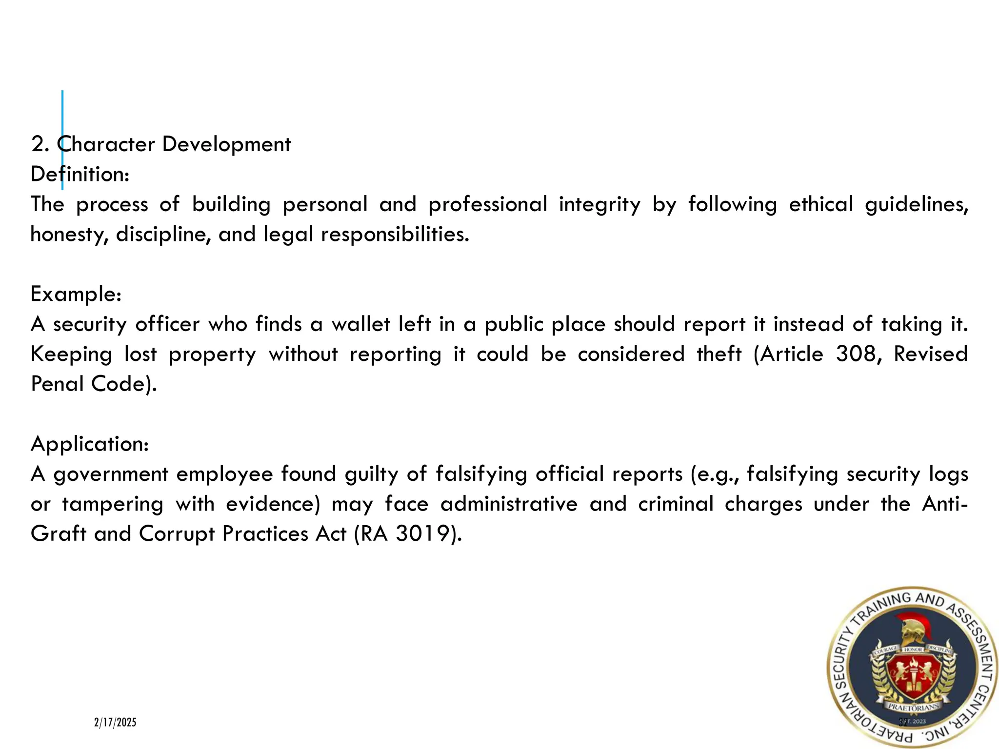 32
2/17/2025
2. Character Development
Definition:
The process of building personal and professional integrity by following ethical guidelines,
honesty, discipline, and legal responsibilities.
Example:
A security officer who finds a wallet left in a public place should report it instead of taking it.
Keeping lost property without reporting it could be considered theft (Article 308, Revised
Penal Code).
Application:
A government employee found guilty of falsifying official reports (e.g., falsifying security logs
or tampering with evidence) may face administrative and criminal charges under the Anti-
Graft and Corrupt Practices Act (RA 3019).
 