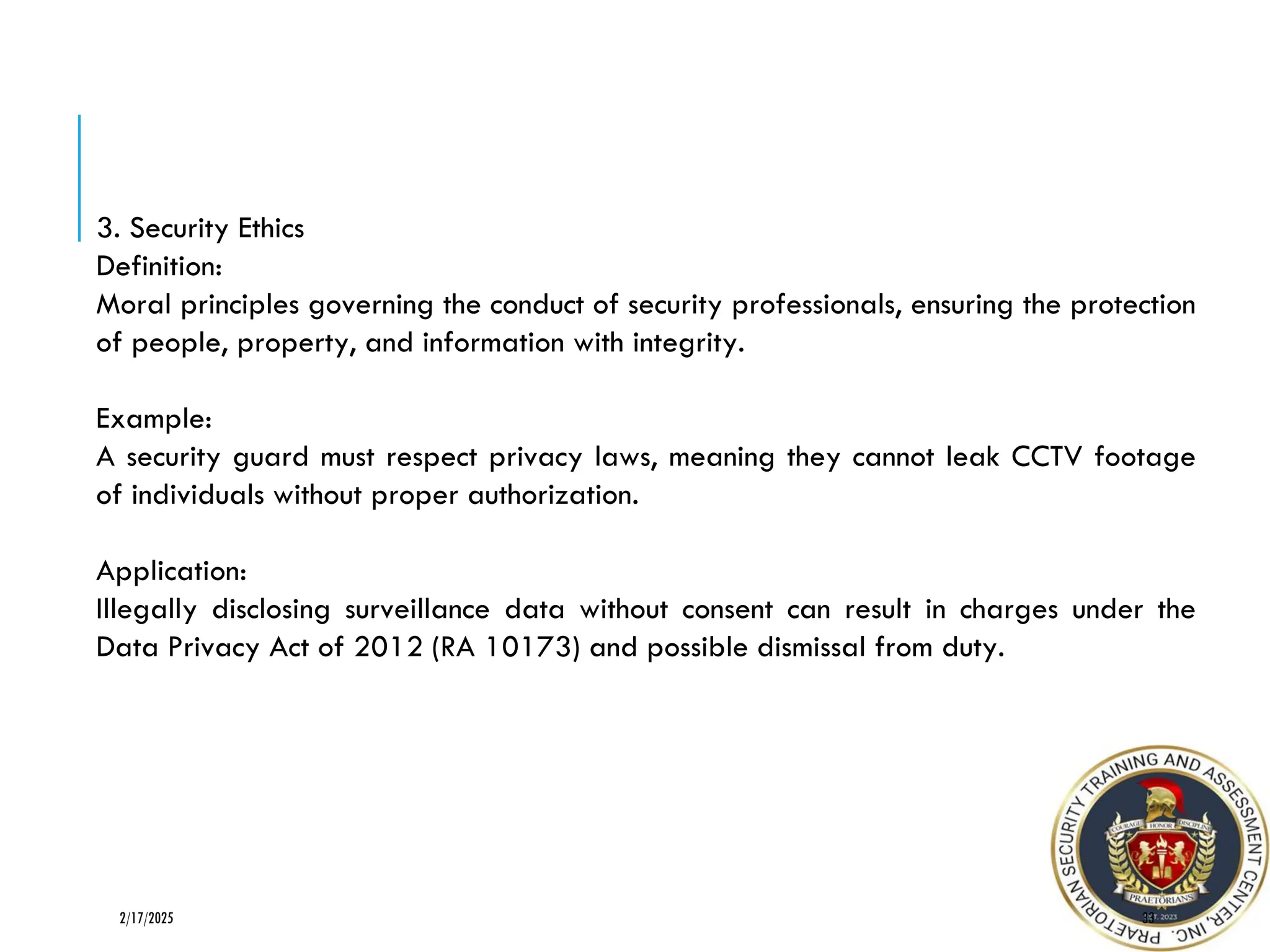 33
2/17/2025
3. Security Ethics
Definition:
Moral principles governing the conduct of security professionals, ensuring the protection
of people, property, and information with integrity.
Example:
A security guard must respect privacy laws, meaning they cannot leak CCTV footage
of individuals without proper authorization.
Application:
Illegally disclosing surveillance data without consent can result in charges under the
Data Privacy Act of 2012 (RA 10173) and possible dismissal from duty.
 
