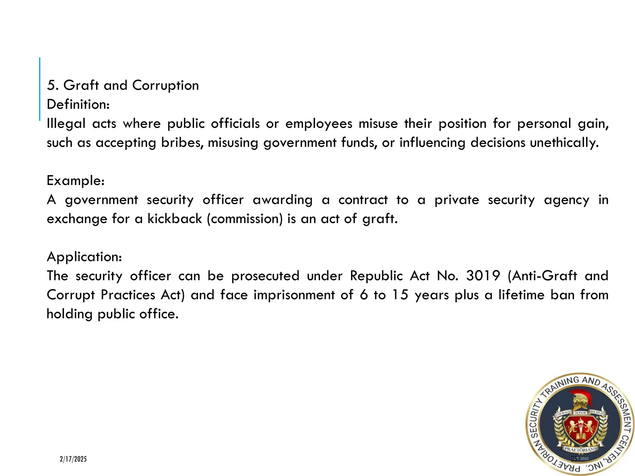 35
2/17/2025
5. Graft and Corruption
Definition:
Illegal acts where public officials or employees misuse their position for personal gain,
such as accepting bribes, misusing government funds, or influencing decisions unethically.
Example:
A government security officer awarding a contract to a private security agency in
exchange for a kickback (commission) is an act of graft.
Application:
The security officer can be prosecuted under Republic Act No. 3019 (Anti-Graft and
Corrupt Practices Act) and face imprisonment of 6 to 15 years plus a lifetime ban from
holding public office.
 