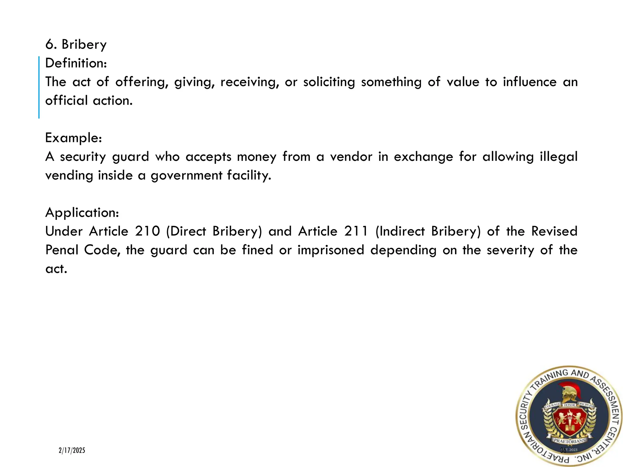 36
2/17/2025
6. Bribery
Definition:
The act of offering, giving, receiving, or soliciting something of value to influence an
official action.
Example:
A security guard who accepts money from a vendor in exchange for allowing illegal
vending inside a government facility.
Application:
Under Article 210 (Direct Bribery) and Article 211 (Indirect Bribery) of the Revised
Penal Code, the guard can be fined or imprisoned depending on the severity of the
act.
 