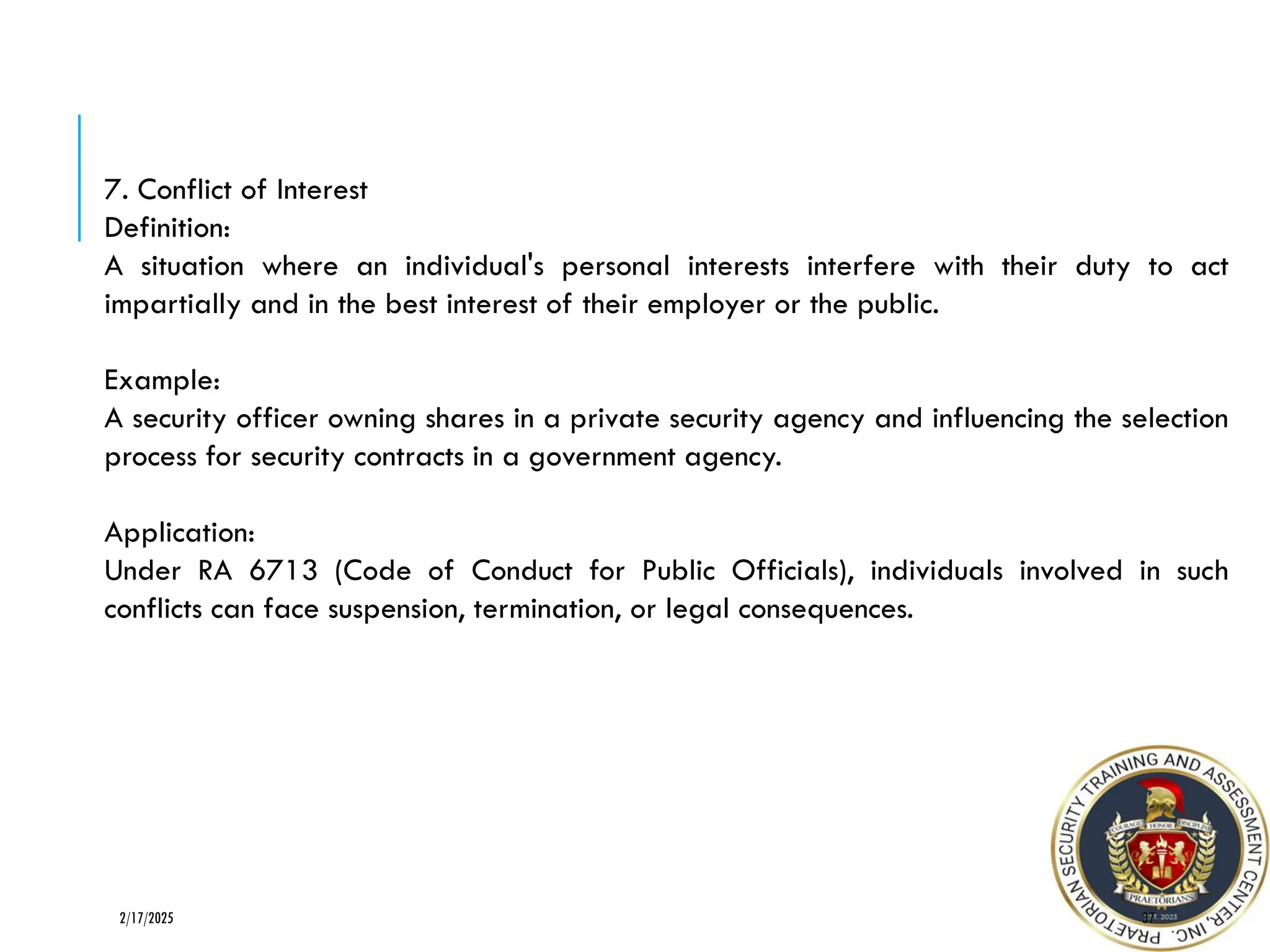37
2/17/2025
7. Conflict of Interest
Definition:
A situation where an individual's personal interests interfere with their duty to act
impartially and in the best interest of their employer or the public.
Example:
A security officer owning shares in a private security agency and influencing the selection
process for security contracts in a government agency.
Application:
Under RA 6713 (Code of Conduct for Public Officials), individuals involved in such
conflicts can face suspension, termination, or legal consequences.
 