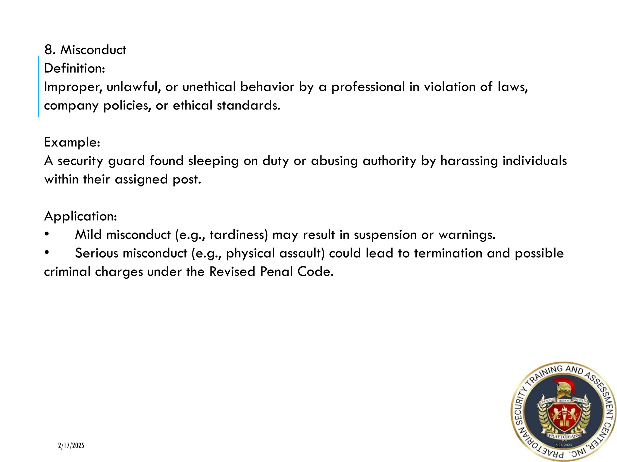 38
2/17/2025
8. Misconduct
Definition:
Improper, unlawful, or unethical behavior by a professional in violation of laws,
company policies, or ethical standards.
Example:
A security guard found sleeping on duty or abusing authority by harassing individuals
within their assigned post.
Application:
• Mild misconduct (e.g., tardiness) may result in suspension or warnings.
• Serious misconduct (e.g., physical assault) could lead to termination and possible
criminal charges under the Revised Penal Code.
 