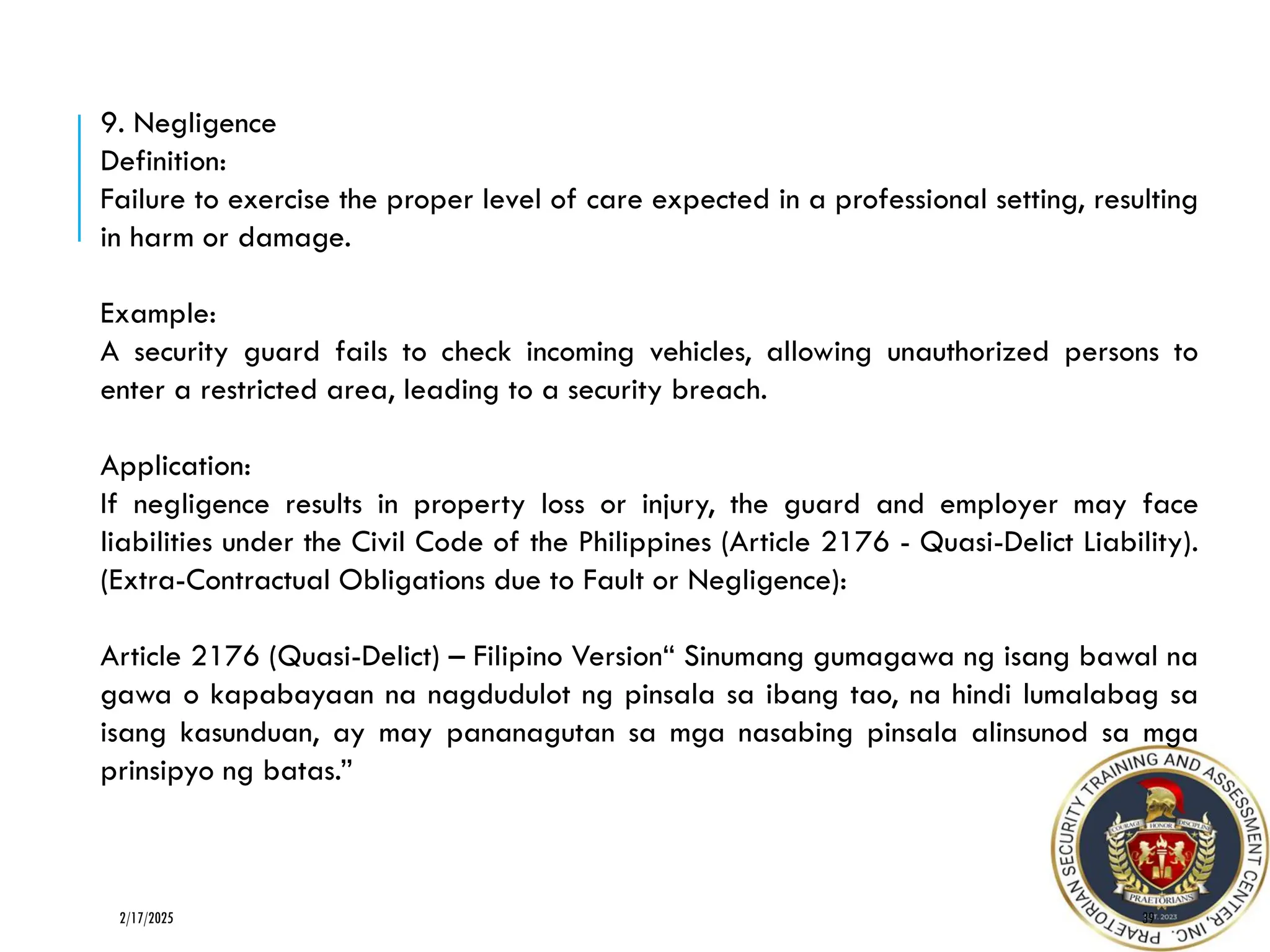 39
2/17/2025
9. Negligence
Definition:
Failure to exercise the proper level of care expected in a professional setting, resulting
in harm or damage.
Example:
A security guard fails to check incoming vehicles, allowing unauthorized persons to
enter a restricted area, leading to a security breach.
Application:
If negligence results in property loss or injury, the guard and employer may face
liabilities under the Civil Code of the Philippines (Article 2176 - Quasi-Delict Liability).
(Extra-Contractual Obligations due to Fault or Negligence):
Article 2176 (Quasi-Delict) – Filipino Version“ Sinumang gumagawa ng isang bawal na
gawa o kapabayaan na nagdudulot ng pinsala sa ibang tao, na hindi lumalabag sa
isang kasunduan, ay may pananagutan sa mga nasabing pinsala alinsunod sa mga
prinsipyo ng batas.”
 