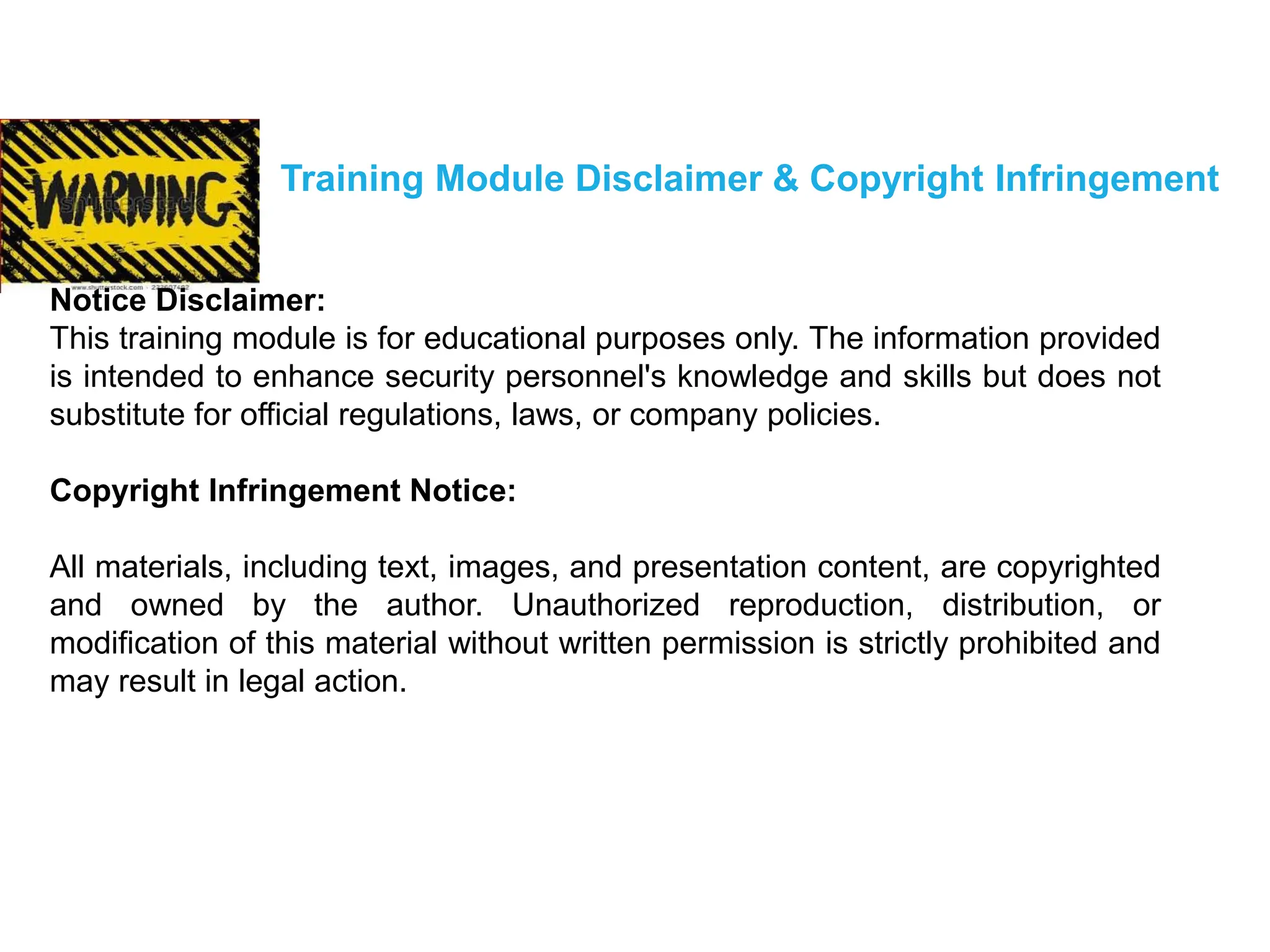 Training Module Disclaimer & Copyright Infringement
Notice Disclaimer:
This training module is for educational purposes only. The information provided
is intended to enhance security personnel's knowledge and skills but does not
substitute for official regulations, laws, or company policies.
Copyright Infringement Notice:
All materials, including text, images, and presentation content, are copyrighted
and owned by the author. Unauthorized reproduction, distribution, or
modification of this material without written permission is strictly prohibited and
may result in legal action.
 