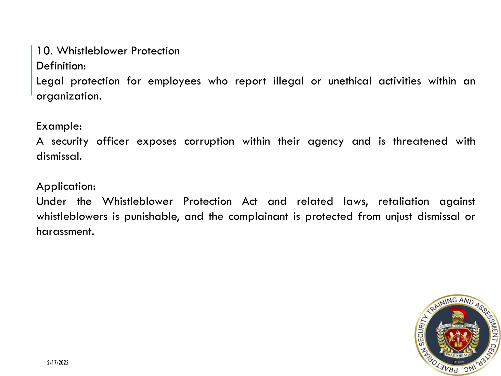 40
2/17/2025
10. Whistleblower Protection
Definition:
Legal protection for employees who report illegal or unethical activities within an
organization.
Example:
A security officer exposes corruption within their agency and is threatened with
dismissal.
Application:
Under the Whistleblower Protection Act and related laws, retaliation against
whistleblowers is punishable, and the complainant is protected from unjust dismissal or
harassment.
 