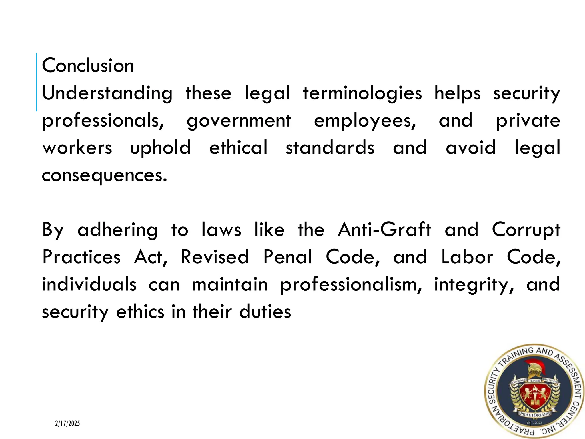 41
2/17/2025
Conclusion
Understanding these legal terminologies helps security
professionals, government employees, and private
workers uphold ethical standards and avoid legal
consequences.
By adhering to laws like the Anti-Graft and Corrupt
Practices Act, Revised Penal Code, and Labor Code,
individuals can maintain professionalism, integrity, and
security ethics in their duties
 
