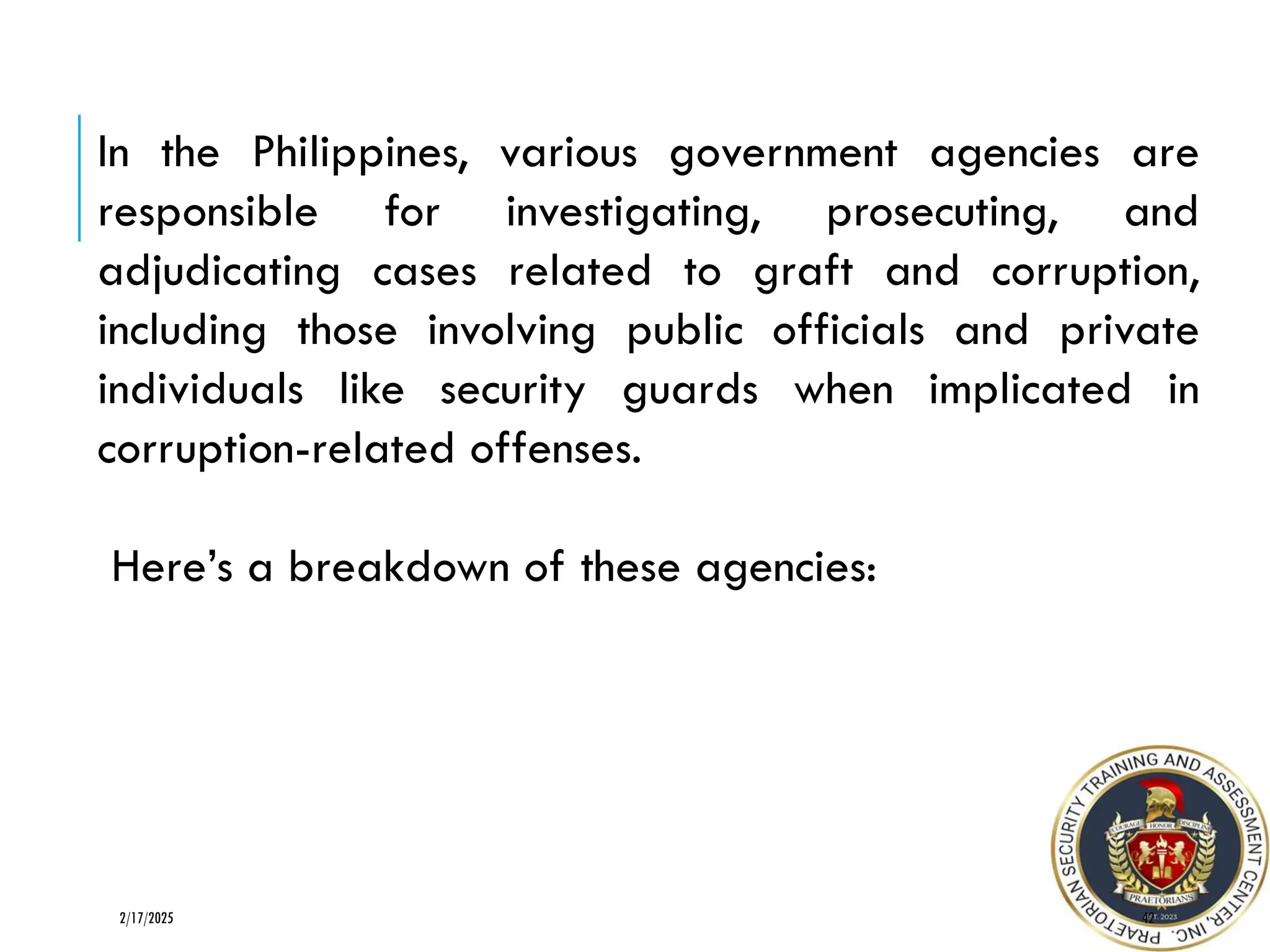 42
2/17/2025
In the Philippines, various government agencies are
responsible for investigating, prosecuting, and
adjudicating cases related to graft and corruption,
including those involving public officials and private
individuals like security guards when implicated in
corruption-related offenses.
Here’s a breakdown of these agencies:
 