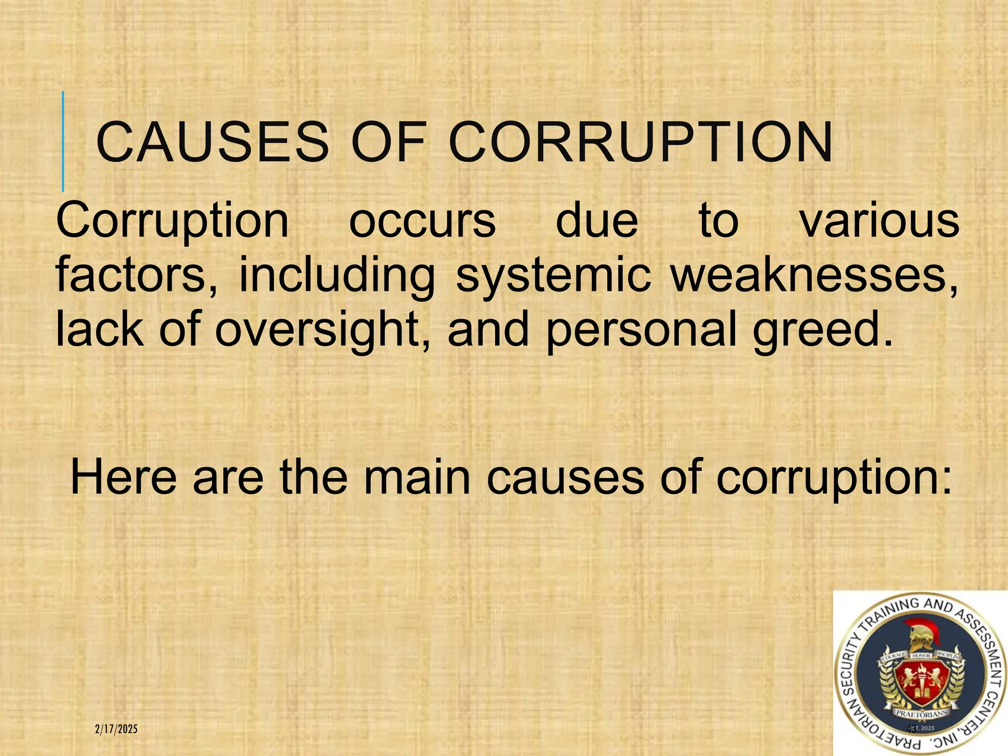 CAUSES OF CORRUPTION
Corruption occurs due to various
factors, including systemic weaknesses,
lack of oversight, and personal greed.
Here are the main causes of corruption:
43
2/17/2025
 