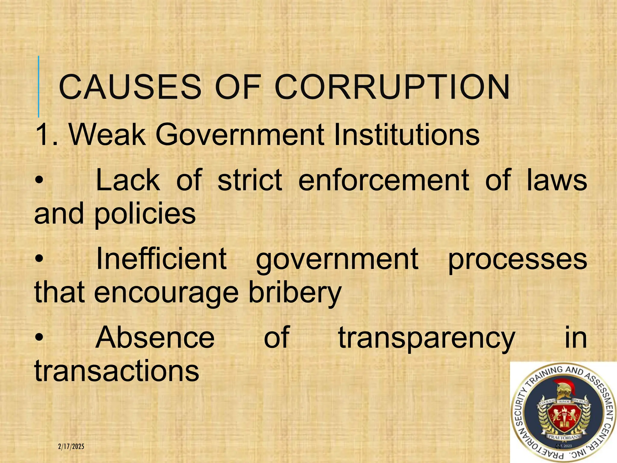 CAUSES OF CORRUPTION
1. Weak Government Institutions
• Lack of strict enforcement of laws
and policies
• Inefficient government processes
that encourage bribery
• Absence of transparency in
transactions
44
2/17/2025
 