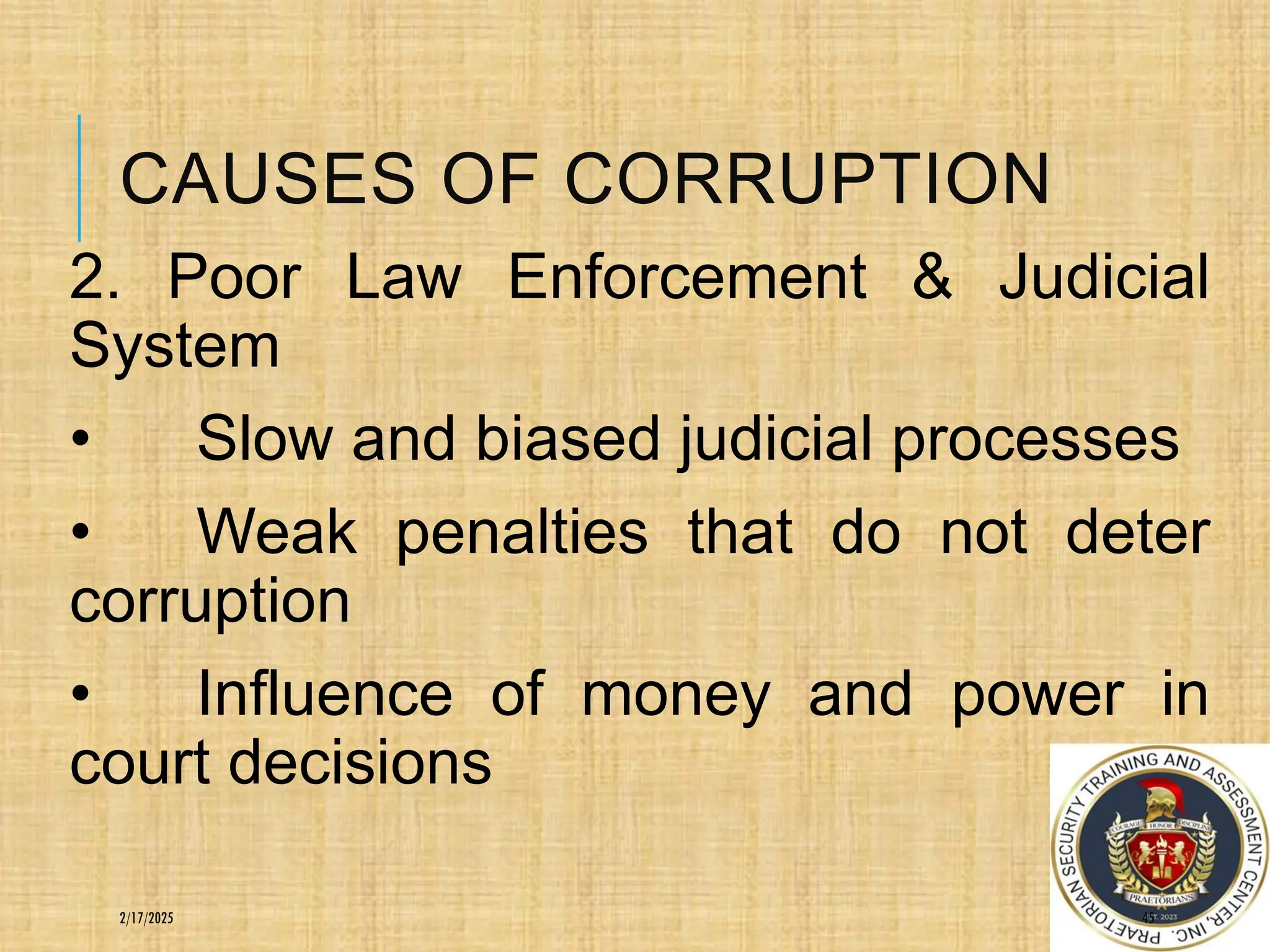 CAUSES OF CORRUPTION
2. Poor Law Enforcement & Judicial
System
• Slow and biased judicial processes
• Weak penalties that do not deter
corruption
• Influence of money and power in
court decisions
45
2/17/2025
 
