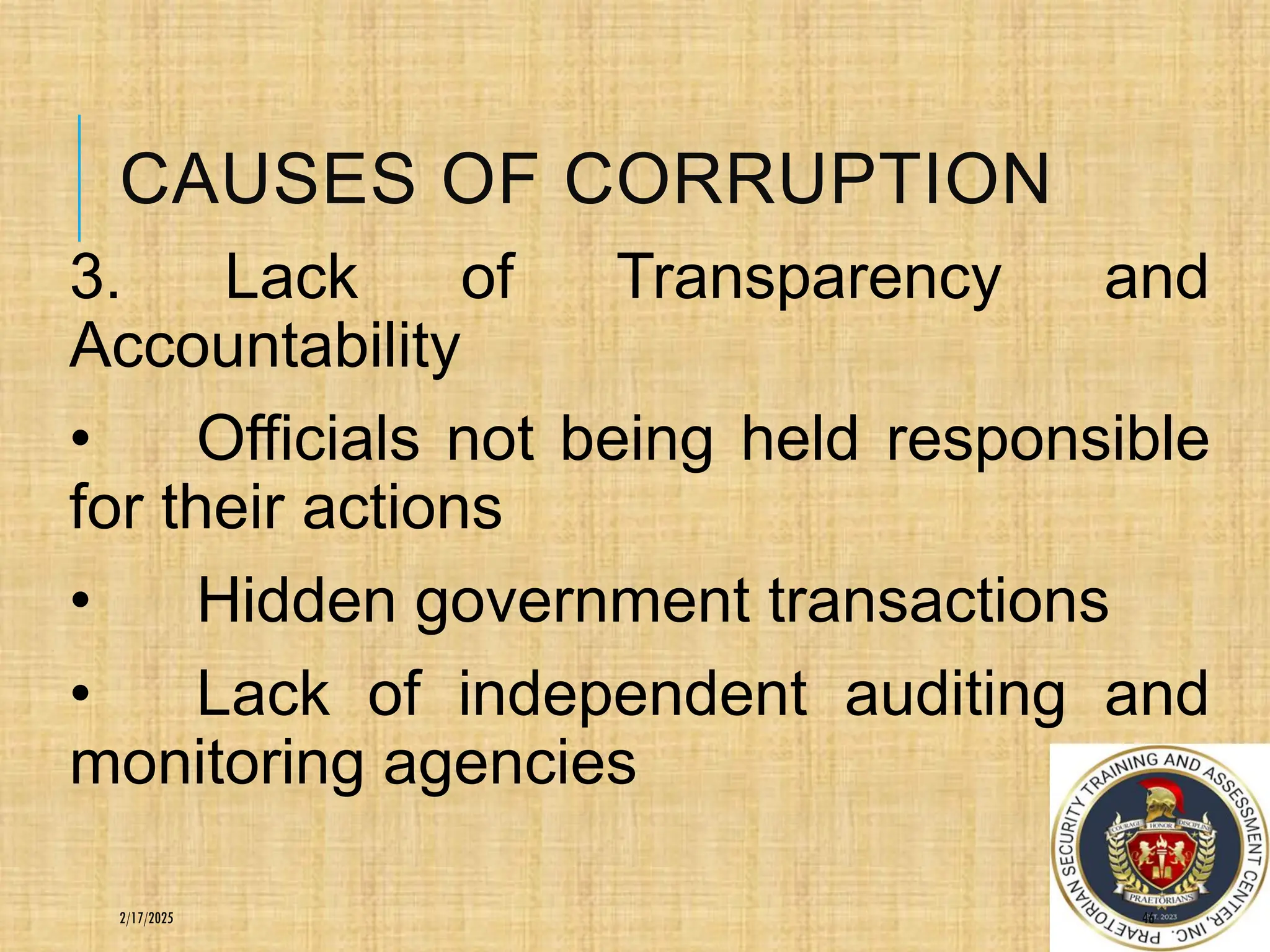 CAUSES OF CORRUPTION
3. Lack of Transparency and
Accountability
• Officials not being held responsible
for their actions
• Hidden government transactions
• Lack of independent auditing and
monitoring agencies
46
2/17/2025
 