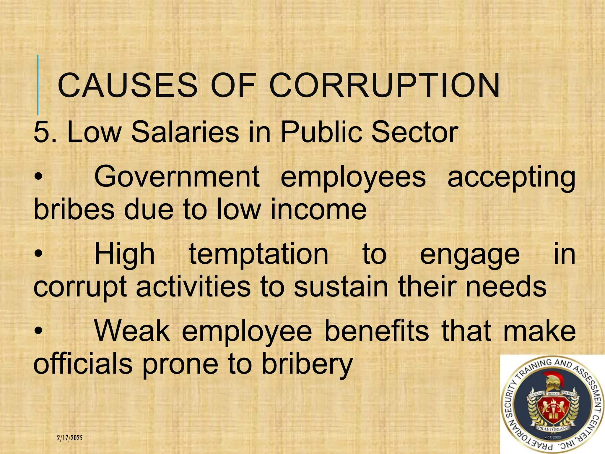 CAUSES OF CORRUPTION
5. Low Salaries in Public Sector
• Government employees accepting
bribes due to low income
• High temptation to engage in
corrupt activities to sustain their needs
• Weak employee benefits that make
officials prone to bribery
48
2/17/2025
 