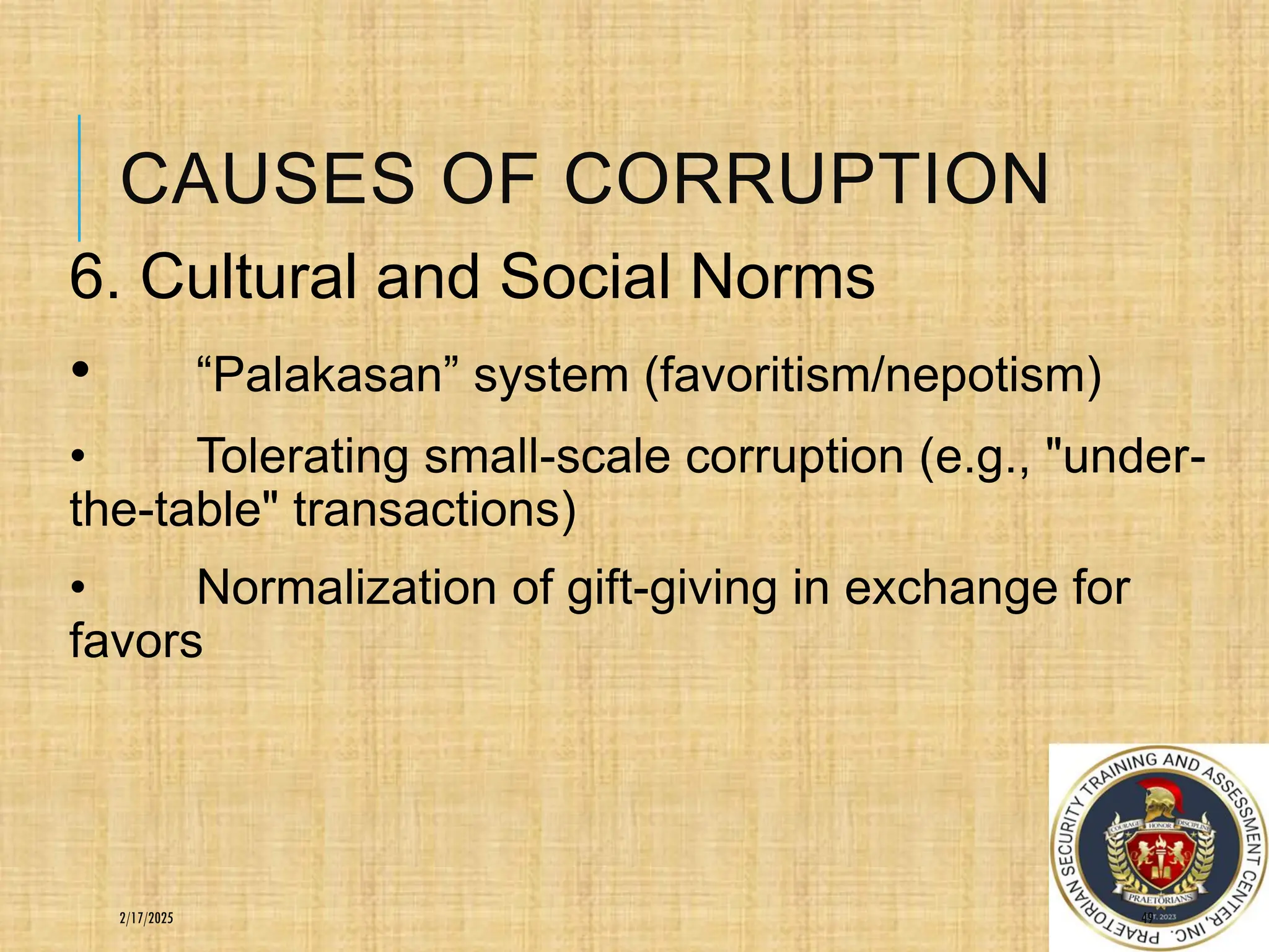 CAUSES OF CORRUPTION
6. Cultural and Social Norms
• “Palakasan” system (favoritism/nepotism)
• Tolerating small-scale corruption (e.g., "under-
the-table" transactions)
• Normalization of gift-giving in exchange for
favors
49
2/17/2025
 