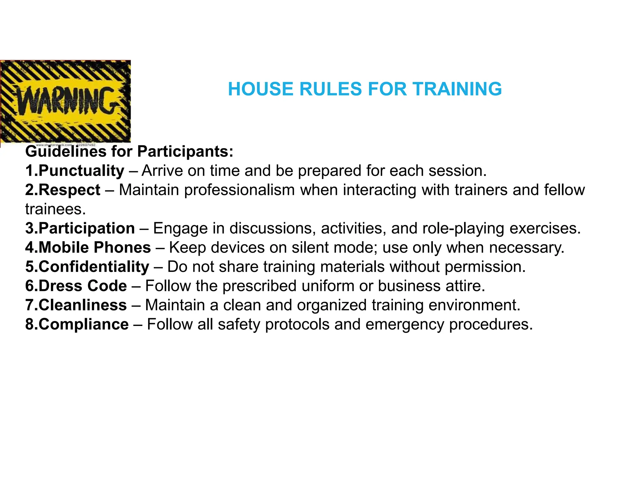 HOUSE RULES FOR TRAINING
Guidelines for Participants:
1.Punctuality – Arrive on time and be prepared for each session.
2.Respect – Maintain professionalism when interacting with trainers and fellow
trainees.
3.Participation – Engage in discussions, activities, and role-playing exercises.
4.Mobile Phones – Keep devices on silent mode; use only when necessary.
5.Confidentiality – Do not share training materials without permission.
6.Dress Code – Follow the prescribed uniform or business attire.
7.Cleanliness – Maintain a clean and organized training environment.
8.Compliance – Follow all safety protocols and emergency procedures.
 