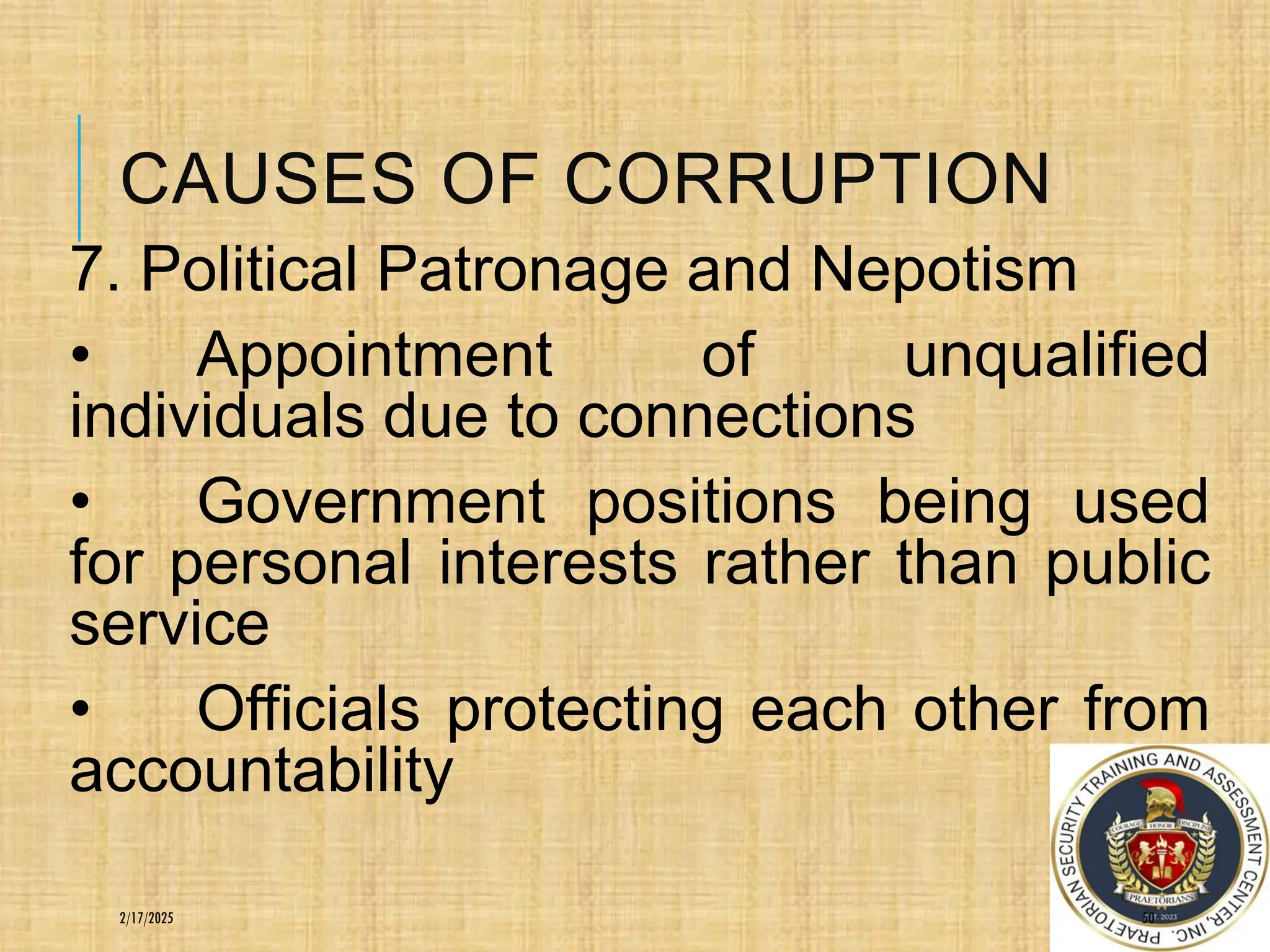 CAUSES OF CORRUPTION
7. Political Patronage and Nepotism
• Appointment of unqualified
individuals due to connections
• Government positions being used
for personal interests rather than public
service
• Officials protecting each other from
accountability
50
2/17/2025
 