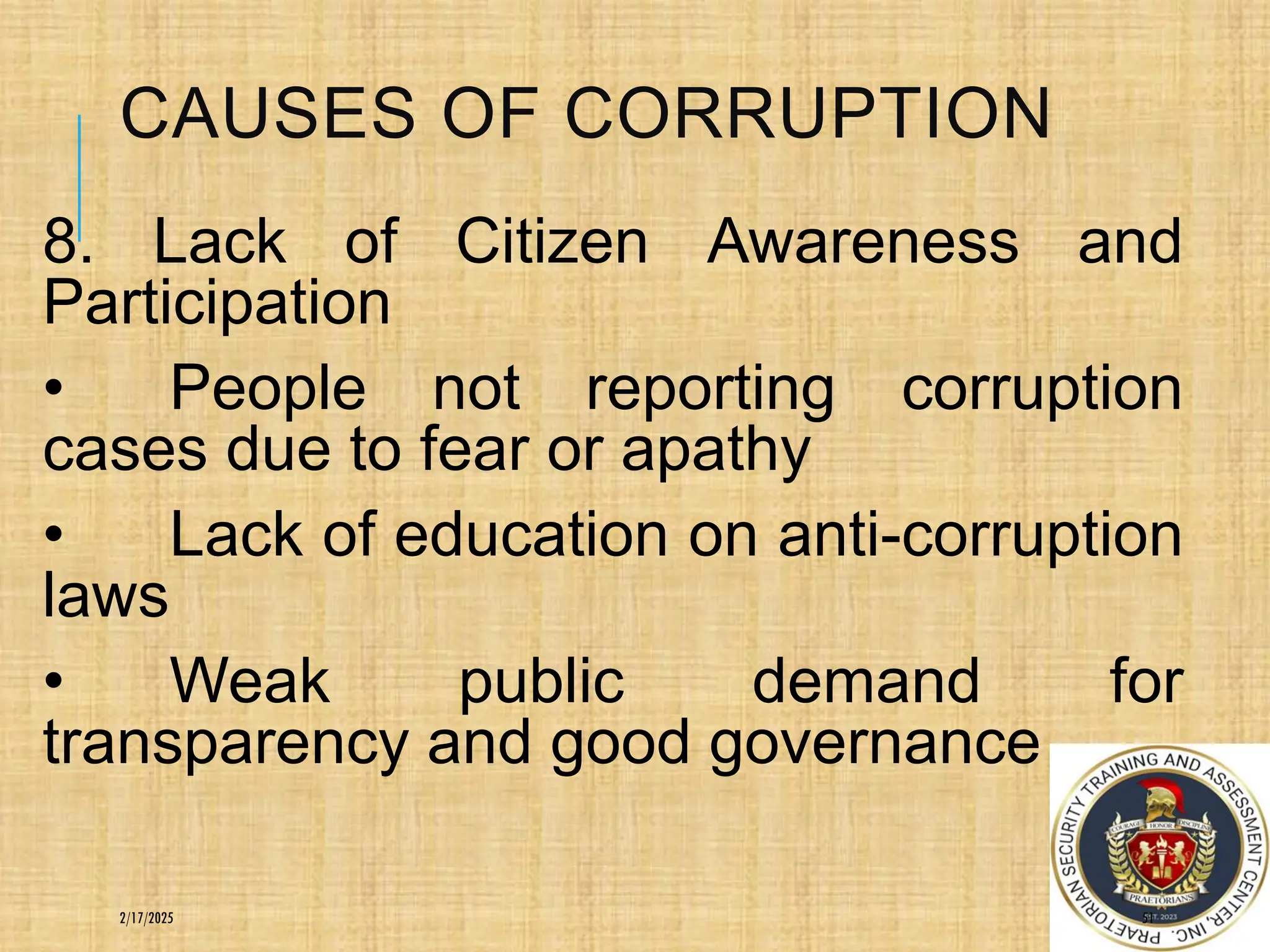 CAUSES OF CORRUPTION
8. Lack of Citizen Awareness and
Participation
• People not reporting corruption
cases due to fear or apathy
• Lack of education on anti-corruption
laws
• Weak public demand for
transparency and good governance
51
2/17/2025
 