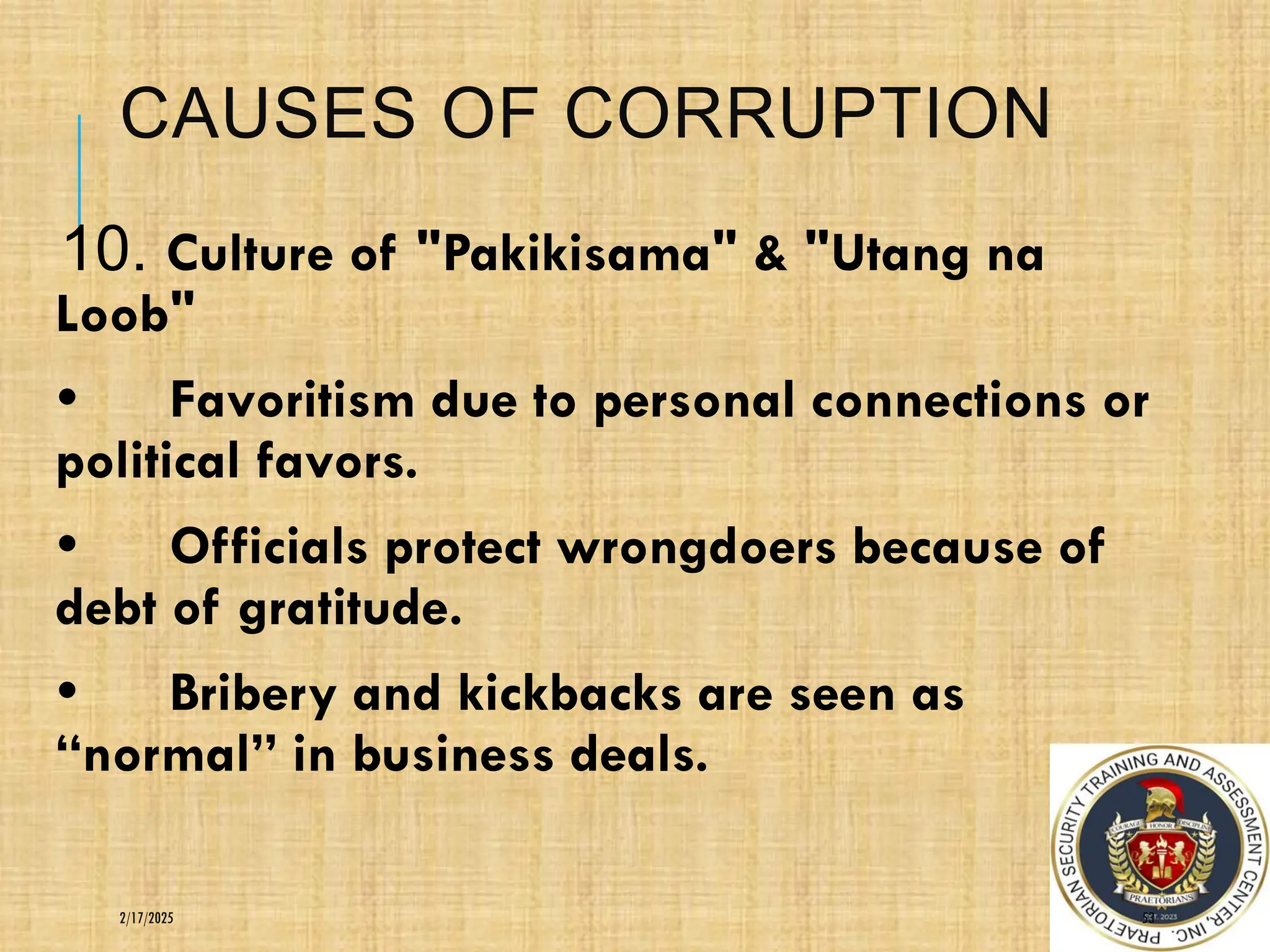 CAUSES OF CORRUPTION
10. Culture of "Pakikisama" & "Utang na
Loob"
• Favoritism due to personal connections or
political favors.
• Officials protect wrongdoers because of
debt of gratitude.
• Bribery and kickbacks are seen as
“normal” in business deals.
53
2/17/2025
 